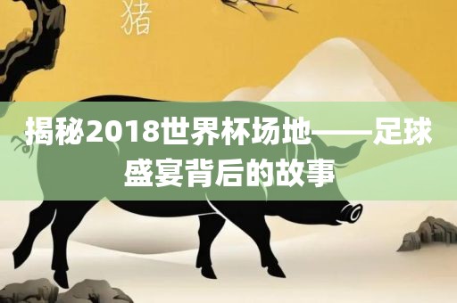 揭秘2018世界杯场地——足球盛宴背后的故事