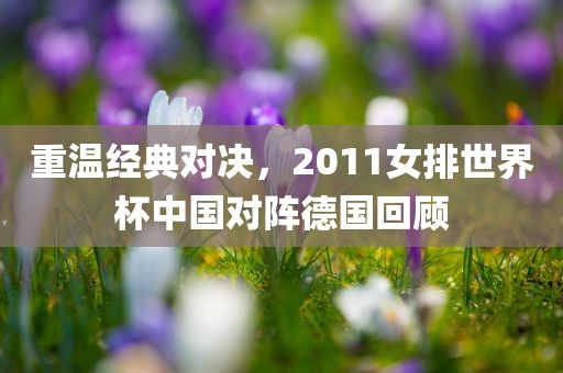 重温经典对决，2011女排世界杯中国对阵德国回顾