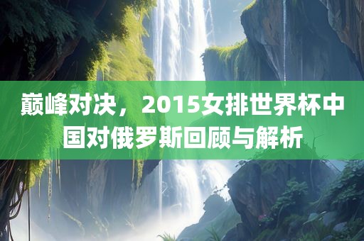 巅峰对决，2015女排世界杯中国对俄罗斯回顾与解析