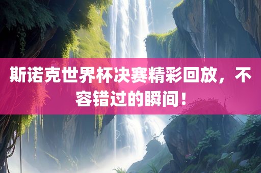 斯诺克世界杯决赛精彩回放，不容错过的瞬间！