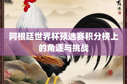 阿根廷世界杯预选赛积分榜上的角逐与挑战