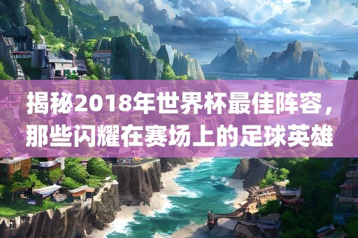 揭秘2018年世界杯最佳阵容，那些闪耀在赛场上的足球英雄