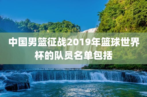 中国男篮征战2019年篮球世界杯的队员名单包括