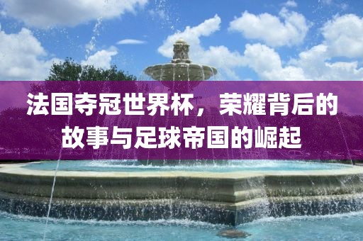 法国夺冠世界杯，荣耀背后的故事与足球帝国的崛起