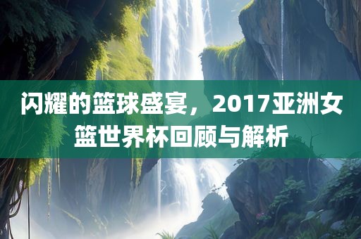 闪耀的篮球盛宴，2017亚洲女篮世界杯回顾与解析