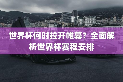 世界杯何时拉开帷幕？全面解析世界杯赛程安排