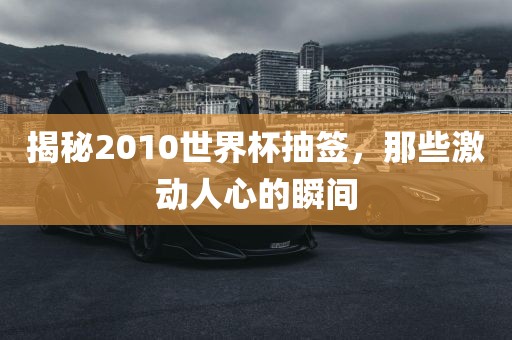 揭秘2010世界杯抽签，那些激动人心的瞬间