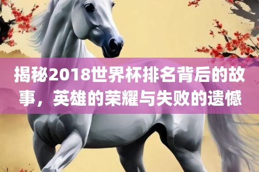 揭秘2018世界杯排名背后的故事，英雄的荣耀与失败的遗憾