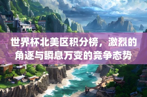 世界杯北美区积分榜，激烈的角逐与瞬息万变的竞争态势