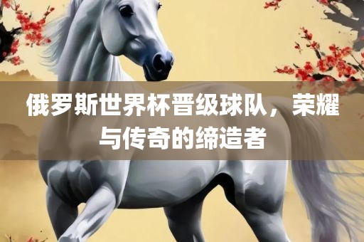 俄罗斯世界杯晋级球队，荣耀与传奇的缔造者