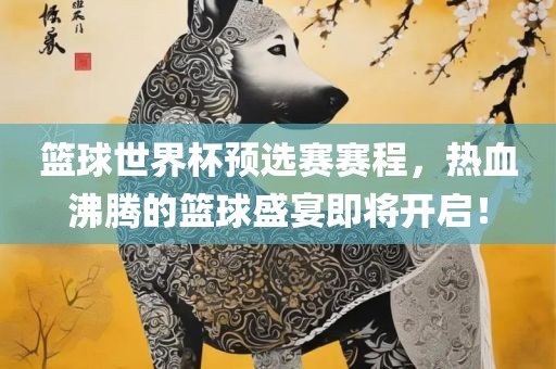 篮球世界杯预选赛赛程，热血沸腾的篮球盛宴即将开启！