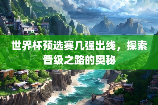 世界杯预选赛几强出线，探索晋级之路的奥秘