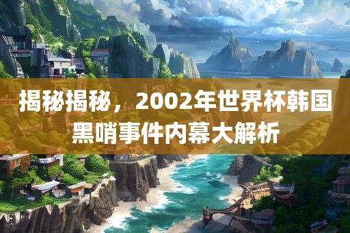 揭秘揭秘，2002年世界杯韩国黑哨事件内幕大解析