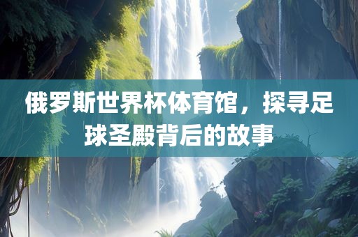 俄罗斯世界杯体育馆，探寻足球圣殿背后的故事