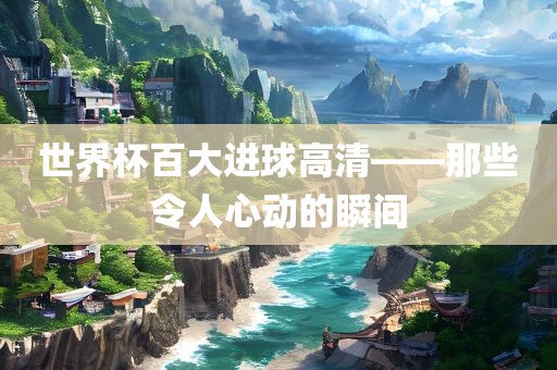 世界杯百大进球高清——那些令人心动的瞬间