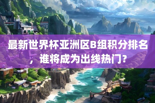 最新世界杯亚洲区B组积分排名，谁将成为出线热门？