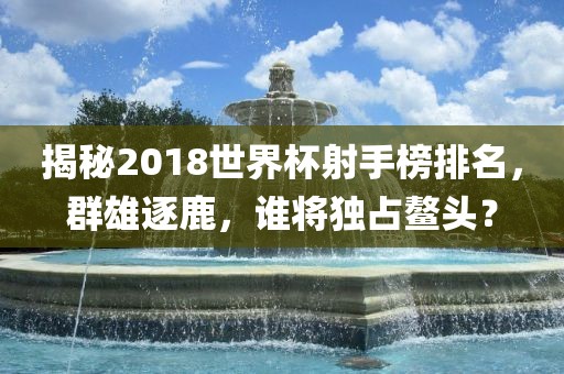 揭秘2018世界杯射手榜排名，群雄逐鹿，谁将独占鳌头？
