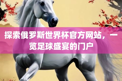 探索俄罗斯世界杯官方网站，一览足球盛宴的门户