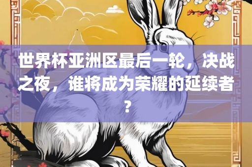 世界杯亚洲区最后一轮，决战之夜，谁将成为荣耀的延续者？