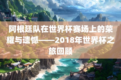 阿根廷队在世界杯赛场上的荣耀与遗憾——2018年世界杯之旅回顾
