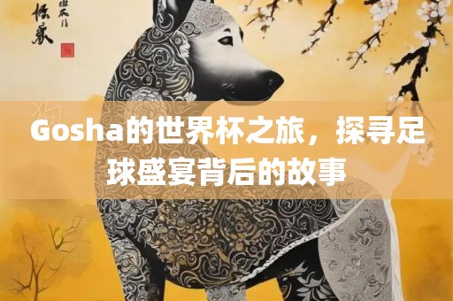 Gosha的世界杯之旅，探寻足球盛宴背后的故事