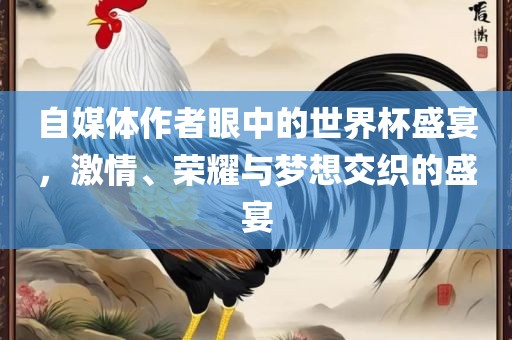 自媒体作者眼中的世界杯盛宴，激情、荣耀与梦想交织的盛宴