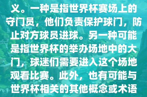 关于世界杯门，可能有多种含义。一种是指世界杯赛场上的守门员，他们负责保护球门，防止对方球员进球。另一种可能是指世界杯的举办场地中的大门，球迷们需要进入这个场地观看比赛。此外，也有可能与世界杯相关的其他概念或术语。