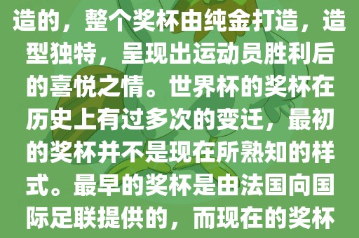 世界杯的杯来源于为了纪念雷米特，同时也是为了鼓励足球运动的发展，国际足联将这一荣誉奖杯命名为雷米特杯。其最初是由法国雕刻家设计并创造的，整个奖杯由纯金打造，造型独特，呈现出运动员胜利后的喜悦之情。世界杯的奖杯在历史上有过多次的变迁，最初的奖杯并不是现在所熟知的样式。最早的奖杯是由法国向国际足联提供的，而现在的奖杯是在多次设计之后最终确定的。因此，世界杯的杯来源于对足球运动的纪念和鼓励，同时也是经过多次设计和改进而成的。