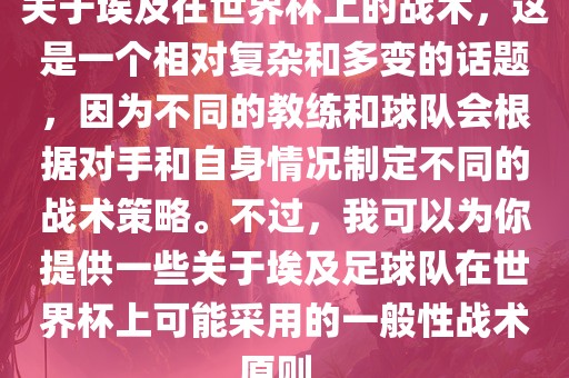 关于埃及在世界杯上的战术，这是一个相对复杂和多变的话题，因为不同的教练和球队会根据对手和自身情况制定不同的战术策略。不过，我可以为你提供一些关于埃及足球队在世界杯上可能采用的一般性战术原则。