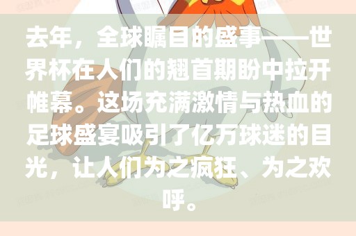 去年，全球瞩目的盛事——世界杯在人们的翘首期盼中拉开帷幕。这场充满激情与热血的足球盛宴吸引了亿万球迷的目光，让人们为之疯狂、为之欢呼。