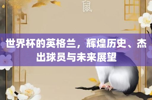 世界杯的英格兰，辉煌历史、杰出球员与未来展望