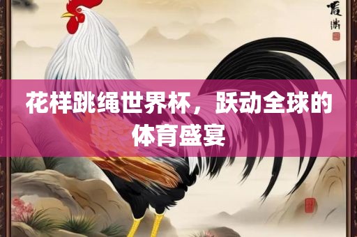 花样跳绳世界杯，跃动全球的体育盛宴