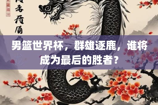男篮世界杯，群雄逐鹿，谁将成为最后的胜者？