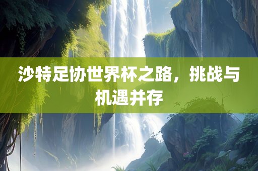沙特足协世界杯之路，挑战与机遇并存