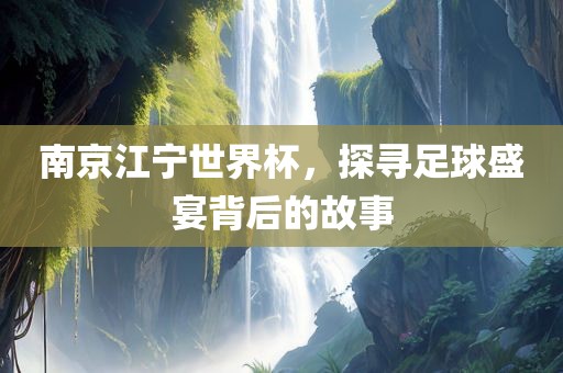 南京江宁世界杯，探寻足球盛宴背后的故事