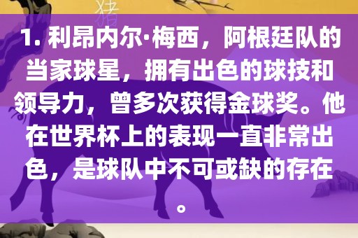 1. 利昂内尔·梅西，阿根廷队的当家球星，拥有出色的球技和领导力，曾多次获得金球奖。他在世界杯上的表现一直非常出色，是球队中不可或缺的存在。