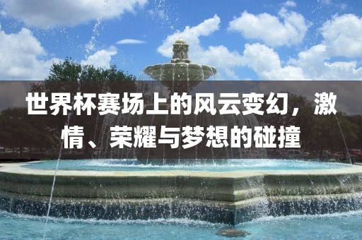 世界杯赛场上的风云变幻，激情、荣耀与梦想的碰撞