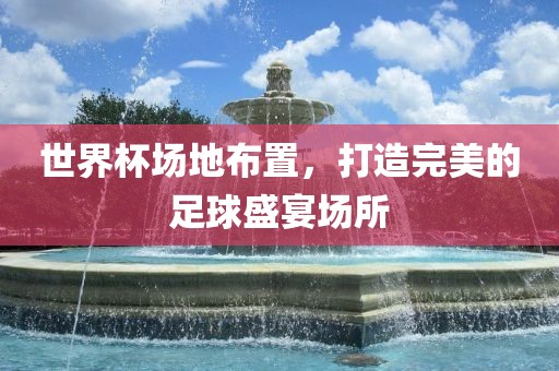 世界杯场地布置，打造完美的足球盛宴场所