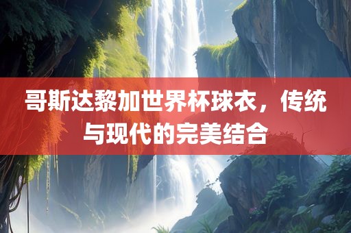 哥斯达黎加世界杯球衣，传统与现代的完美结合