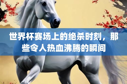世界杯赛场上的绝杀时刻，那些令人热血沸腾的瞬间