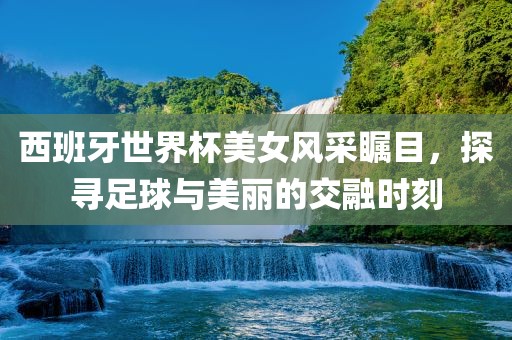 西班牙世界杯美女风采瞩目，探寻足球与美丽的交融时刻
