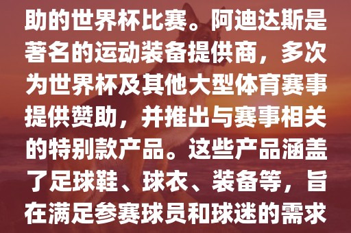 阿迪世界杯是指由阿迪达斯赞助的世界杯比赛。阿迪达斯是著名的运动装备提供商，多次为世界杯及其他大型体育赛事提供赞助，并推出与赛事相关的特别款产品。这些产品涵盖了足球鞋、球衣、装备等，旨在满足参赛球员和球迷的需求。