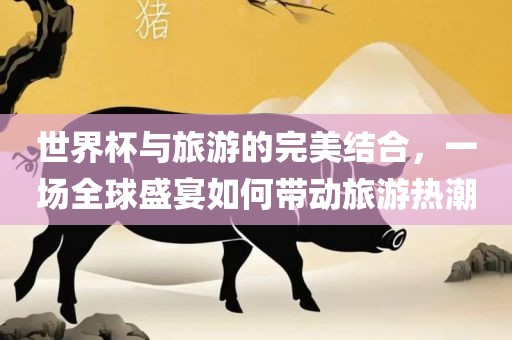 世界杯与旅游的完美结合，一场全球盛宴如何带动旅游热潮