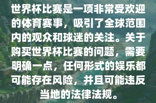 世界杯比赛是一项非常受欢迎的体育赛事，吸引了全球范围内的观众和球迷的关注。关于购买世界杯比赛的问题，需要明确一点，任何形式的娱乐都可能存在风险，并且可能违反当地的法律法规。