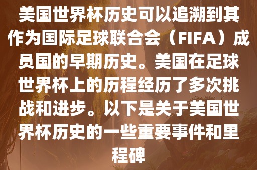美国世界杯历史可以追溯到其作为国际足球联合会（FIFA）成员国的早期历史。美国在足球世界杯上的历程经历了多次挑战和进步。以下是关于美国世界杯历史的一些重要事件和里程碑