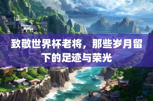 致敬世界杯老将，那些岁月留下的足迹与荣光