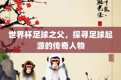 世界杯足球之父，探寻足球起源的传奇人物