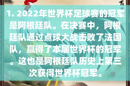 1. 2022年世界杯足球赛的冠军是阿根廷队。在决赛中，阿根廷队通过点球大战击败了法国队，赢得了本届世界杯的冠军。这也是阿根廷队历史上第三次获得世界杯冠军。