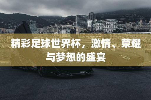 精彩足球世界杯，激情、荣耀与梦想的盛宴