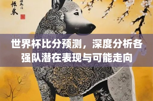 世界杯比分预测，深度分析各强队潜在表现与可能走向